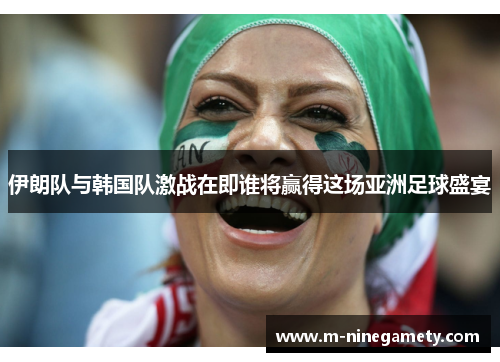 伊朗队与韩国队激战在即谁将赢得这场亚洲足球盛宴
